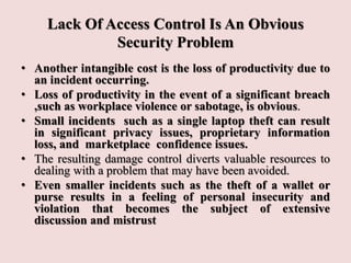 Lack Of Access Control Is An Obvious
Security Problem
• Another intangible cost is the loss of productivity due to
an incident occurring.
• Loss of productivity in the event of a significant breach
,such as workplace violence or sabotage, is obvious.
• Small incidents such as a single laptop theft can result
in significant privacy issues, proprietary information
loss, and marketplace confidence issues.
• The resulting damage control diverts valuable resources to
dealing with a problem that may have been avoided.
• Even smaller incidents such as the theft of a wallet or
purse results in a feeling of personal insecurity and
violation that becomes the subject of extensive
discussion and mistrust
 