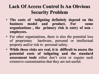 Lack Of Access Control Is An Obvious
Security Problem
• The costs of tailgating definitely depend on the
business model and product. For some
organizations , the primary risk is entry of non -
employees.
• For other organizations, there is also the potential loss
of proprietary hardware, personal or intellectual
property and/or risk to personal safety.
• While these risks are real, it is difficult to assess the
potential costs of tailgating and the standard
assessment tools either don’t exist or require such
extensive customization that they are not useful.
 