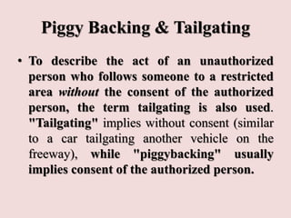 Piggy Backing & Tailgating
• To describe the act of an unauthorized
person who follows someone to a restricted
area without the consent of the authorized
person, the term tailgating is also used.
"Tailgating" implies without consent (similar
to a car tailgating another vehicle on the
freeway), while "piggybacking" usually
implies consent of the authorized person.
 