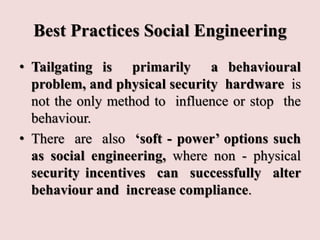 Best Practices Social Engineering
• Tailgating is primarily a behavioural
problem, and physical security hardware is
not the only method to influence or stop the
behaviour.
• There are also ‘soft - power’ options such
as social engineering, where non - physical
security incentives can successfully alter
behaviour and increase compliance.
 