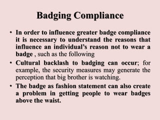 Badging Compliance
• In order to influence greater badge compliance
it is necessary to understand the reasons that
influence an individual’s reason not to wear a
badge , such as the following
• Cultural backlash to badging can occur; for
example, the security measures may generate the
perception that big brother is watching.
• The badge as fashion statement can also create
a problem in getting people to wear badges
above the waist.
 