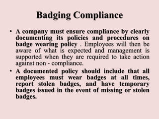 Badging Compliance
• A company must ensure compliance by clearly
documenting its policies and procedures on
badge wearing policy . Employees will then be
aware of what is expected and management is
supported when they are required to take action
against non - compliance.
• A documented policy should include that all
employees must wear badges at all times,
report stolen badges, and have temporary
badges issued in the event of missing or stolen
badges.
 