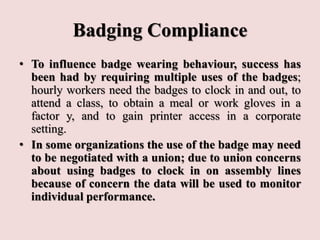 Badging Compliance
• To influence badge wearing behaviour, success has
been had by requiring multiple uses of the badges;
hourly workers need the badges to clock in and out, to
attend a class, to obtain a meal or work gloves in a
factor y, and to gain printer access in a corporate
setting.
• In some organizations the use of the badge may need
to be negotiated with a union; due to union concerns
about using badges to clock in on assembly lines
because of concern the data will be used to monitor
individual performance.
 