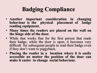 Badging Compliance
• Another important consideration in changing
behaviour is the physical placement of badge
reading equipment.
• Many times the readers are placed on the wall on
the hinge side of the door.
• While that works fine for the first person that reads
their badge, while the door is open, it becomes very
difficult for subsequent people to read their badge even
if they don’t want to piggyback.
• Placing the reader in a location where it is easily
accessible no matter the position of the door can
make it easier to change social behaviour.
 