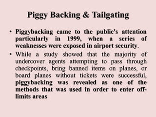 Piggy Backing & Tailgating
• Piggybacking came to the public's attention
particularly in 1999, when a series of
weaknesses were exposed in airport security.
• While a study showed that the majority of
undercover agents attempting to pass through
checkpoints, bring banned items on planes, or
board planes without tickets were successful,
piggybacking was revealed as one of the
methods that was used in order to enter off-
limits areas
 