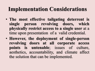 Implementation Considerations
• The most effective tailgating deterrent is
single person revolving doors, which
physically restrict access to a single user at a
time upon presentation of a valid credential.
• However, the deployment of single-person
revolving doors at all corporate access
points is untenable; issues of culture,
aesthetics, accountability, and climate affect
the solution that can be implemented.
 
