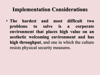 Implementation Considerations
• The hardest and most difficult two
problems to solve is a corporate
environment that places high value on an
aesthetic welcoming environment and has
high throughput, and one in which the culture
resists physical security measures.
 