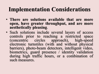 Implementation Considerations
• There are solutions available that are more
open, have greater throughput, and are more
aesthetically pleasing.
• Such solutions include several layers of access
controls prior to reaching a restricted space
(concentric circles approach), high-speed
electronic turnstiles (with and without physical
barriers), photo-beam detectors, intelligent video,
biometrics, guard presence / identity validation
during high traffic hours, or a combination of
such measures.
 