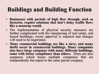 Buildings and Building Function
• Businesses with periods of high flow through, such as
factories, require solutions that don’t delay traffic flow;
like a mantrap would.
• The implementation of physical security measures are
further complicated with the repurposing of real estate, and
leased buildings; owner approval is required and changes
will need to be negotiated.
• Many commercial buildings are like a sieve, and many
thefts occur in commercial buildings. Many companies
also have large campuses with many different buildings,
some with better compliance than others. There are also
campuses which house multiple companies that act
independently but report to the same parent company.
 