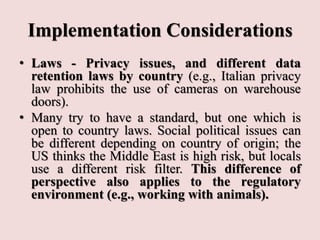 Implementation Considerations
• Laws - Privacy issues, and different data
retention laws by country (e.g., Italian privacy
law prohibits the use of cameras on warehouse
doors).
• Many try to have a standard, but one which is
open to country laws. Social political issues can
be different depending on country of origin; the
US thinks the Middle East is high risk, but locals
use a different risk filter. This difference of
perspective also applies to the regulatory
environment (e.g., working with animals).
 