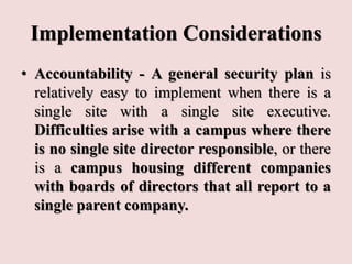 Implementation Considerations
• Accountability - A general security plan is
relatively easy to implement when there is a
single site with a single site executive.
Difficulties arise with a campus where there
is no single site director responsible, or there
is a campus housing different companies
with boards of directors that all report to a
single parent company.
 