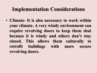 Implementation Considerations
• Climate- It is also necessary to work within
your climate. A very windy environment can
require revolving doors to keep them shut
because it is windy and others don’t stay
closed. This allows them culturally to
retrofit buildings with more secure
revolving doors.
 