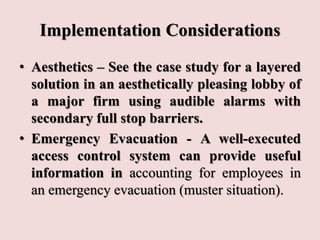 Implementation Considerations
• Aesthetics – See the case study for a layered
solution in an aesthetically pleasing lobby of
a major firm using audible alarms with
secondary full stop barriers.
• Emergency Evacuation - A well-executed
access control system can provide useful
information in accounting for employees in
an emergency evacuation (muster situation).
 