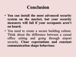 Conclusion
• You can install the most advanced security
system on the market, but your security
measures will fail if your occupants aren’t
on board.
• You need to create a secure building culture.
Think about the difference between a casual
office setting and going through airport
security. Clear expectations and constant
communication shape behaviour.
 