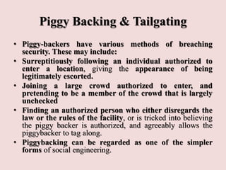 Piggy Backing & Tailgating
• Piggy-backers have various methods of breaching
security. These may include:
• Surreptitiously following an individual authorized to
enter a location, giving the appearance of being
legitimately escorted.
• Joining a large crowd authorized to enter, and
pretending to be a member of the crowd that is largely
unchecked
• Finding an authorized person who either disregards the
law or the rules of the facility, or is tricked into believing
the piggy backer is authorized, and agreeably allows the
piggybacker to tag along.
• Piggybacking can be regarded as one of the simpler
forms of social engineering.
 