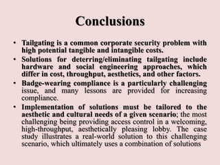 Conclusions
• Tailgating is a common corporate security problem with
high potential tangible and intangible costs.
• Solutions for deterring/eliminating tailgating include
hardware and social engineering approaches, which
differ in cost, throughput, aesthetics, and other factors.
• Badge-wearing compliance is a particularly challenging
issue, and many lessons are provided for increasing
compliance.
• Implementation of solutions must be tailored to the
aesthetic and cultural needs of a given scenario; the most
challenging being providing access control in a welcoming,
high-throughput, aesthetically pleasing lobby. The case
study illustrates a real-world solution to this challenging
scenario, which ultimately uses a combination of solutions
 
