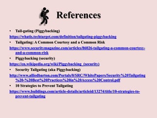 References
• Tail-gating (Piggybacking)
https://whatis.techtarget.com/definition/tailgating-piggybacking
• Tailgating: A Common Courtesy and a Common Risk
https://www.securitymagazine.com/articles/86026-tailgating-a-common-courtesy-
and-a-common-risk
• Piggybacking (security)
https://en.wikipedia.org/wiki/Piggybacking_(security)
• Security Tailgating (aka Piggybacking)
http://www.alliedbarton.com/Portals/0/SRC/WhitePapers/Security%20Tailgating
%20-%20Best%20Practices%20in%20Access%20Control.pdf
• 10 Strategies to Prevent Tailgating
https://www.buildings.com/article-details/articleid/13274/title/10-strategies-to-
prevent-tailgating
 