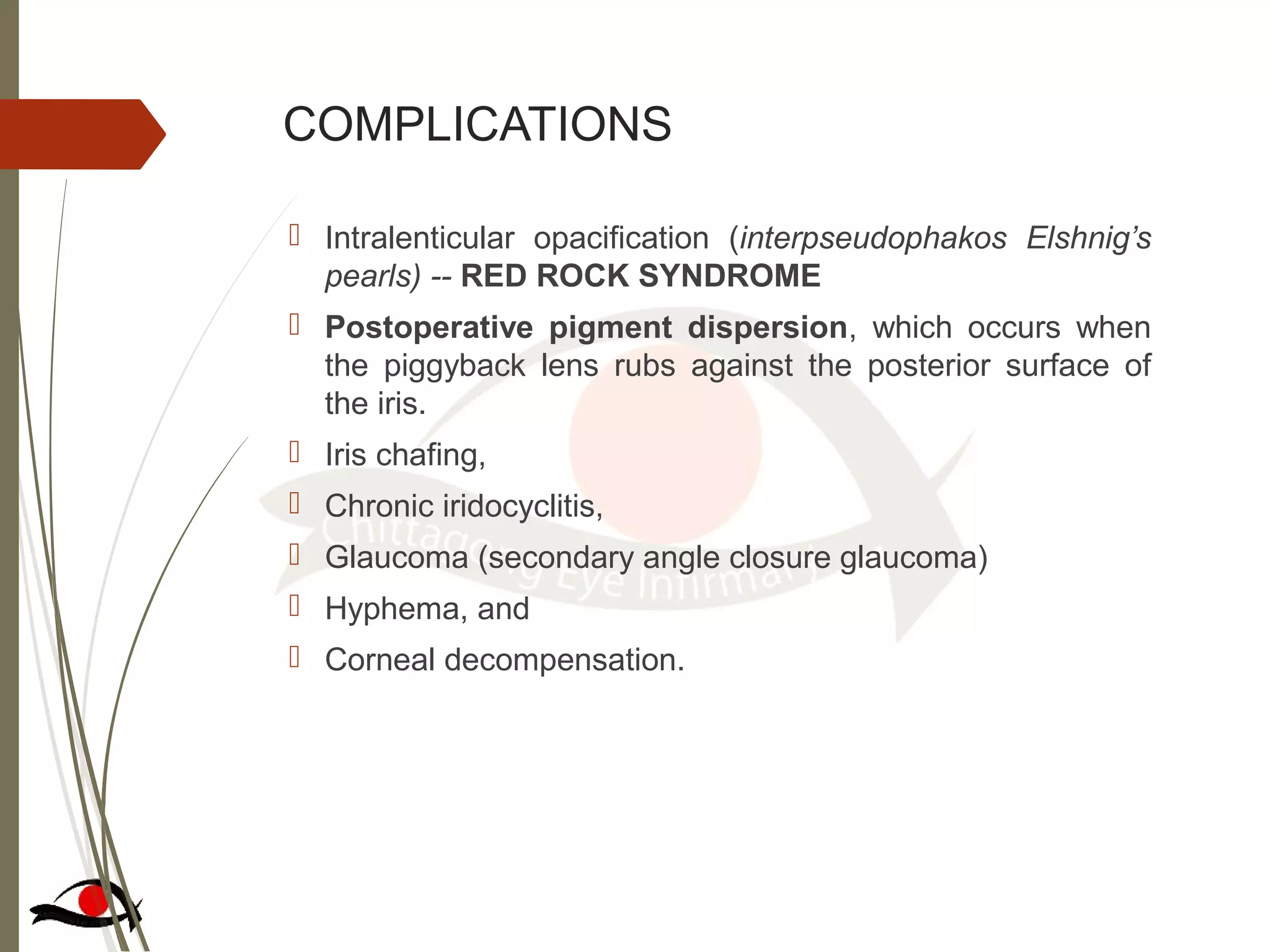 COMPLICATIONS
 Intralenticular opacification (interpseudophakos Elshnig’s
pearls) -- RED ROCK SYNDROME
 Postoperative pigment dispersion, which occurs when
the piggyback lens rubs against the posterior surface of
the iris.
 Iris chafing,
 Chronic iridocyclitis,
 Glaucoma (secondary angle closure glaucoma)
 Hyphema, and
 Corneal decompensation.
 