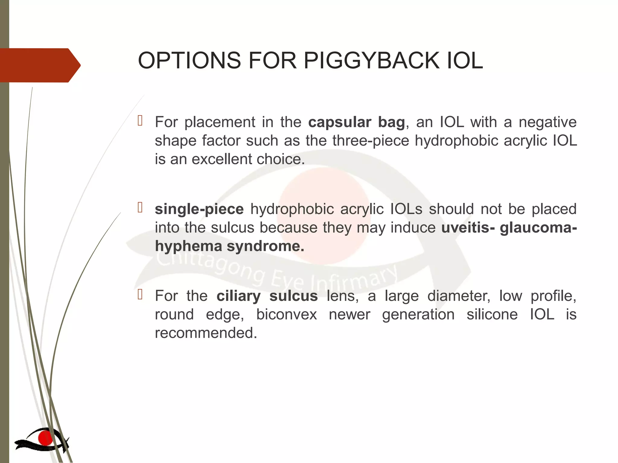 OPTIONS FOR PIGGYBACK IOL
 For placement in the capsular bag, an IOL with a negative
shape factor such as the three-piece hydrophobic acrylic IOL
is an excellent choice.
 single-piece hydrophobic acrylic IOLs should not be placed
into the sulcus because they may induce uveitis- glaucoma-
hyphema syndrome.
 For the ciliary sulcus lens, a large diameter, low profile,
round edge, biconvex newer generation silicone IOL is
recommended.
 