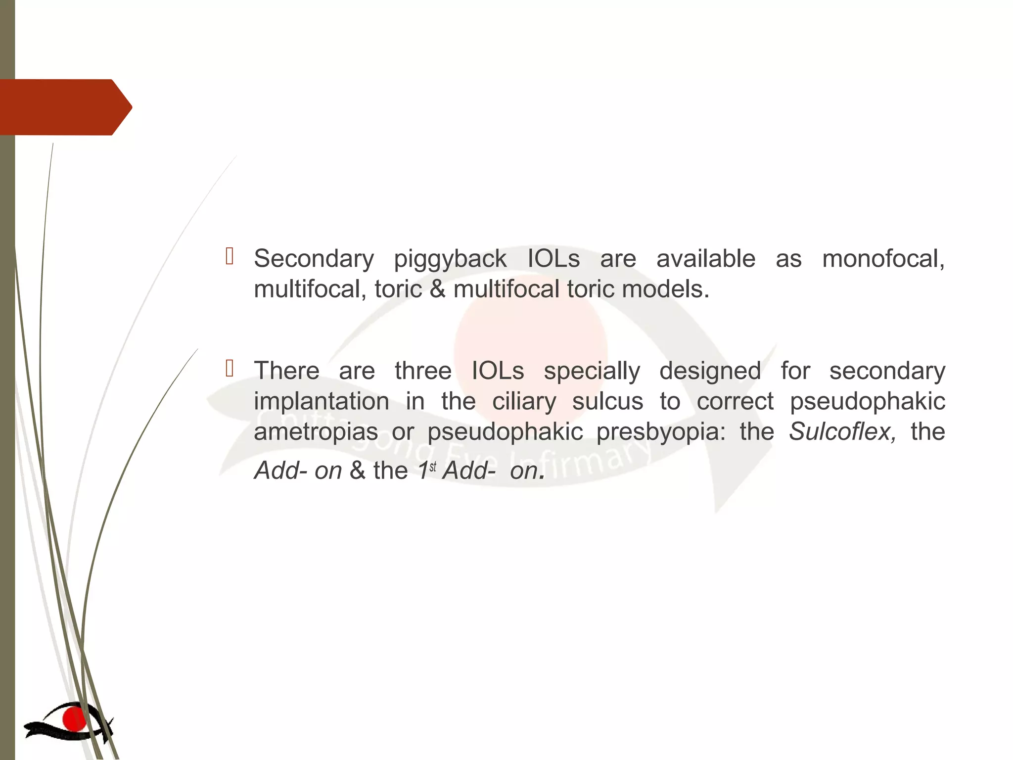  Secondary piggyback IOLs are available as monofocal,
multifocal, toric & multifocal toric models.
 There are three IOLs specially designed for secondary
implantation in the ciliary sulcus to correct pseudophakic
ametropias or pseudophakic presbyopia: the Sulcoflex, the
Add- on & the 1st
Add- on.
 