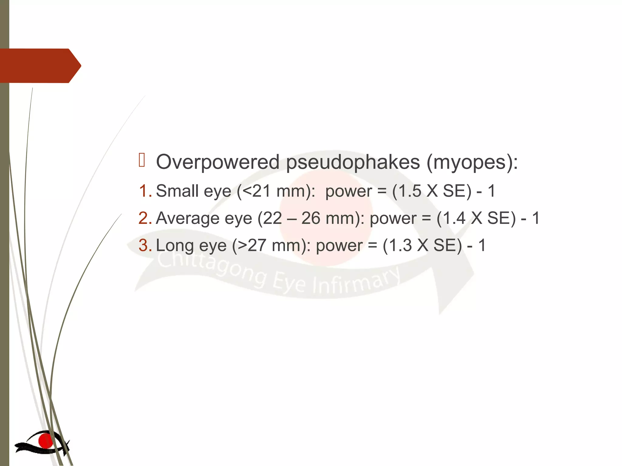  Overpowered pseudophakes (myopes):
1. Small eye (<21 mm): power = (1.5 X SE) - 1
2. Average eye (22 – 26 mm): power = (1.4 X SE) - 1
3. Long eye (>27 mm): power = (1.3 X SE) - 1
 