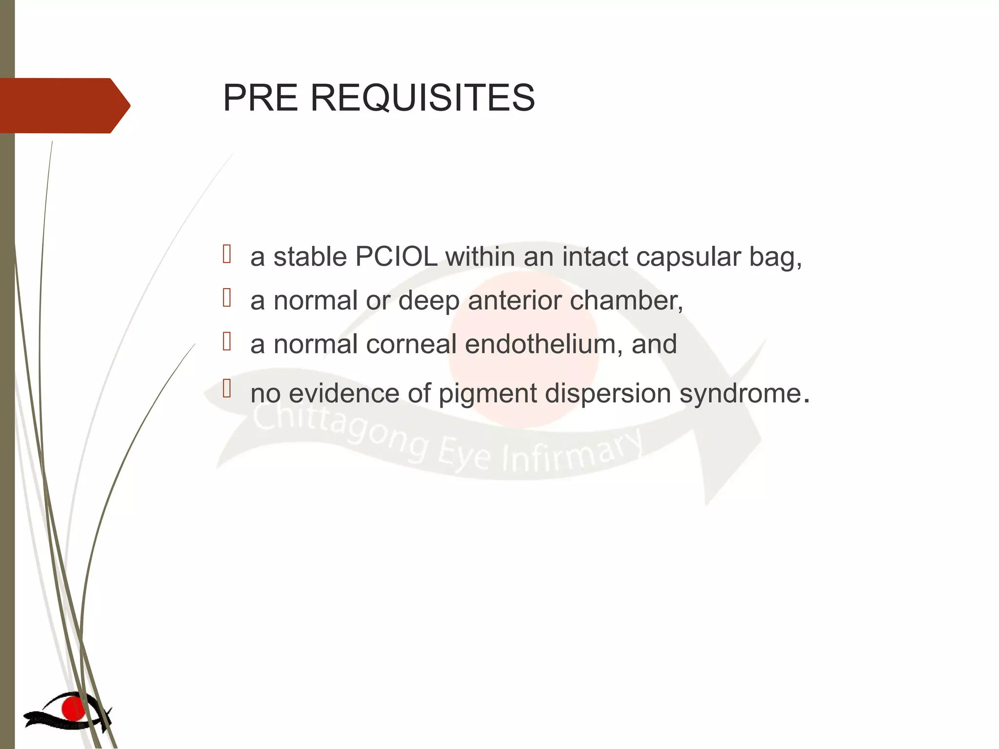PRE REQUISITES
 a stable PCIOL within an intact capsular bag,
 a normal or deep anterior chamber,
 a normal corneal endothelium, and
 no evidence of pigment dispersion syndrome.
 