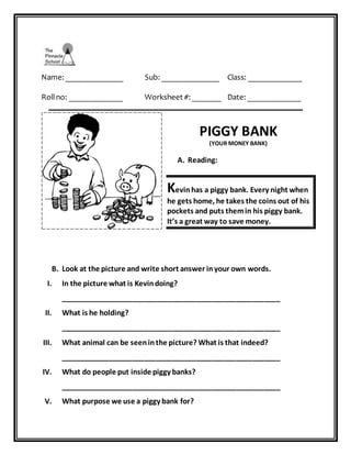 Name: ______________ Sub: ______________ Class: _____________
Rollno: _____________ Worksheet #: _______ Date: _____________
________________________________________________________________
PIGGY BANK
(YOUR MONEY BANK)
A. Reading:
Kevinhas a piggy bank. Every night when
he gets home, he takes the coins out of his
pockets and puts themin his piggy bank.
It’s a great way to save money.
B. Look at the picture and write short answer inyour own words.
I. In the picture what is Kevindoing?
_______________________________________________________
II. What is he holding?
_______________________________________________________
III. What animal can be seeninthe picture? What is that indeed?
_______________________________________________________
IV. What do people put inside piggy banks?
_______________________________________________________
V. What purpose we use a piggy bank for?
 