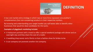 DEFINITION
A low cost market entry strategy in which two or more firms represent one another's
complementary (but non-competing) products in their respective markets.
By knowing and understanding your target market you will better able to identify other
businesses that would be ideal candidates for this tactic.
Examples of piggyback marketing include:
 A restaurant partners with a hotel to offer a special weekend package with dinner and an
overnight stay and they share the cost of a mailer.
 A wedding shop owner and a florist co-host a fashion show for brides-to-be.
 A car company can promote another tire company.
 