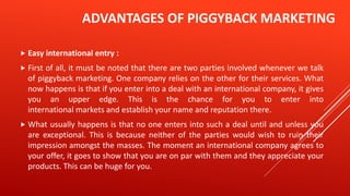 ADVANTAGES OF PIGGYBACK MARKETING
 Easy international entry :
 First of all, it must be noted that there are two parties involved whenever we talk
of piggyback marketing. One company relies on the other for their services. What
now happens is that if you enter into a deal with an international company, it gives
you an upper edge. This is the chance for you to enter into
international markets and establish your name and reputation there.
 What usually happens is that no one enters into such a deal until and unless you
are exceptional. This is because neither of the parties would wish to ruin their
impression amongst the masses. The moment an international company agrees to
your offer, it goes to show that you are on par with them and they appreciate your
products. This can be huge for you.
 