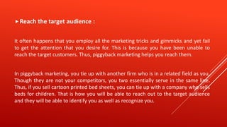 Reach the target audience :
It often happens that you employ all the marketing tricks and gimmicks and yet fail
to get the attention that you desire for. This is because you have been unable to
reach the target customers. Thus, piggyback marketing helps you reach them.
In piggyback marketing, you tie up with another firm who is in a related field as you.
Though they are not your competitors, you two essentially serve in the same line.
Thus, if you sell cartoon printed bed sheets, you can tie up with a company who sells
beds for children. That is how you will be able to reach out to the target audience
and they will be able to identify you as well as recognize you.
 