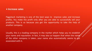 Increase sales
Piggyback marketing is one of the best ways to improve sales and increase
profits. You make the profit only after you are able to successfully sell your
products. This is so because you get the opportunity to take the help of
another company.
Usually, this is a leading company in the market which helps you to establish
your name and reputation. In fact, it may also so happen that when the name
of the other company is taken, your name also automatically seems to get
associated with it.
 