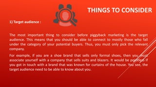 THINGS TO CONSIDER
1) Target audience :
The most important thing to consider before piggyback marketing is the target
audience. This means that you should be able to connect to mostly those who fall
under the category of your potential buyers. Thus, you must only pick the relevant
company.
For example, if you are a shoe brand that sells only formal shoes, then you must
associate yourself with a company that sells suits and blazers. It would be pointless if
you got in touch with a brand that was known for curtains of the house. You see, the
target audience need to be able to know about you.
 