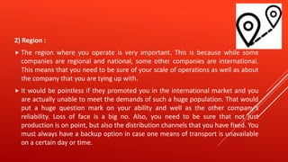 2) Region :
 The region where you operate is very important. This is because while some
companies are regional and national, some other companies are international.
This means that you need to be sure of your scale of operations as well as about
the company that you are tying up with.
 It would be pointless if they promoted you in the international market and you
are actually unable to meet the demands of such a huge population. That would
put a huge question mark on your ability and well as the other company’s
reliability. Loss of face is a big no. Also, you need to be sure that not just
production is on point, but also the distribution channels that you have fixed. You
must always have a backup option in case one means of transport is unavailable
on a certain day or time.
 