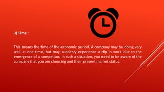 3) Time :
This means the time of the economic period. A company may be doing very
well at one time, but may suddenly experience a dip in work due to the
emergence of a competitor. In such a situation, you need to be aware of the
company that you are choosing and their present market status.
 