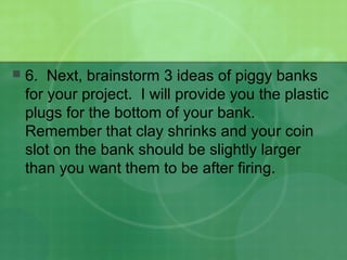 6. Next, brainstorm 3 ideas of piggy banks
for your project. I will provide you the plastic
plugs for the bottom of your bank.
Remember that clay shrinks and your coin
slot on the bank should be slightly larger
than you want them to be after firing.
 