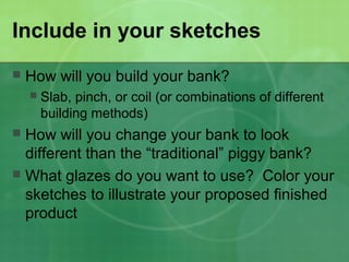 Include in your sketches
 How will you build your bank?
 Slab, pinch, or coil (or combinations of different
building methods)
 How will you change your bank to look
different than the “traditional” piggy bank?
 What glazes do you want to use? Color your
sketches to illustrate your proposed finished
product
 