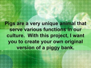 Pigs are a very unique animal that
serve various functions in our
culture. With this project, I want
you to create your own original
version of a piggy bank.
 