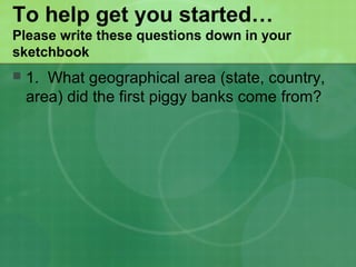 To help get you started…
Please write these questions down in your
sketchbook
 1. What geographical area (state, country,
area) did the first piggy banks come from?
 