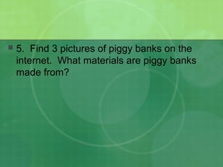  5. Find 3 pictures of piggy banks on the
internet. What materials are piggy banks
made from?
 