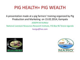PIG HEALTH= PIG WEALTH
A presentation made at a pig farmers’ training organized by Pig
Production and Marketing on 15.02.2014, Kampala
JOSEPH M KUNGU
National Livestock Resources Research Institute, P.O.Box 96 Tororo Uganda
kungu@live.com
 