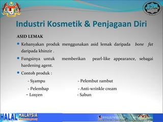 Industri Kosmetik & Penjagaan Diri
ASID LEMAK
 Kebanyakan produk menggunakan asid lemak daripada       bone   fat
  daripada khinzir .
 Fungsinya untuk      memberikan    pearl-like appearance, sebagai
  hardening agent.
 Contoh produk :

     - Syampu                - Pelembut rambut
     - Pelembap               - Anti-wrinkle cream
    - Losyen                 - Sabun
 