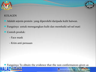 KOLAGEN

 Adalah sejenis protein yang diperolehi daripada kulit haiwan.

 Fungsinya untuk menegangkan kulit dan membaiki sel-sel mati

 Contoh produk:

    - Face mask

    - Krim anti penuaan




 Fungsinya To obtain the evidence that the non conformances given as
  NCR are being satisfactory corrected and implemented that Halal
 