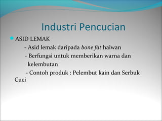 Industri Pencucian
ASID LEMAK
    - Asid lemak daripada bone fat haiwan
    - Berfungsi untuk memberikan warna dan
      kelembutan
     - Contoh produk : Pelembut kain dan Serbuk
 Cuci
 