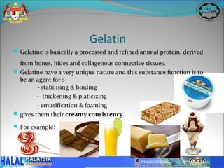 Gelatin
 Gelatine is basically a processed and refined animal protein, derived

  from bones, hides and collagenous connective tissues.
 Gelatine have a very unique nature and this substance function is to
  be an agent for :-
         - stabilising & binding
         - thickening & platicizing
         - emusification & foaming
 gives them their creamy consistency.

 For example:
 