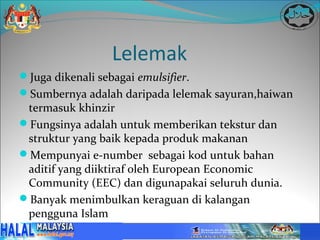 Lelemak
Juga dikenali sebagai emulsifier.
Sumbernya adalah daripada lelemak sayuran,haiwan
 termasuk khinzir
Fungsinya adalah untuk memberikan tekstur dan
 struktur yang baik kepada produk makanan
Mempunyai e-number sebagai kod untuk bahan
 aditif yang diiktiraf oleh European Economic
 Community (EEC) dan digunapakai seluruh dunia.
Banyak menimbulkan keraguan di kalangan
 pengguna Islam
 