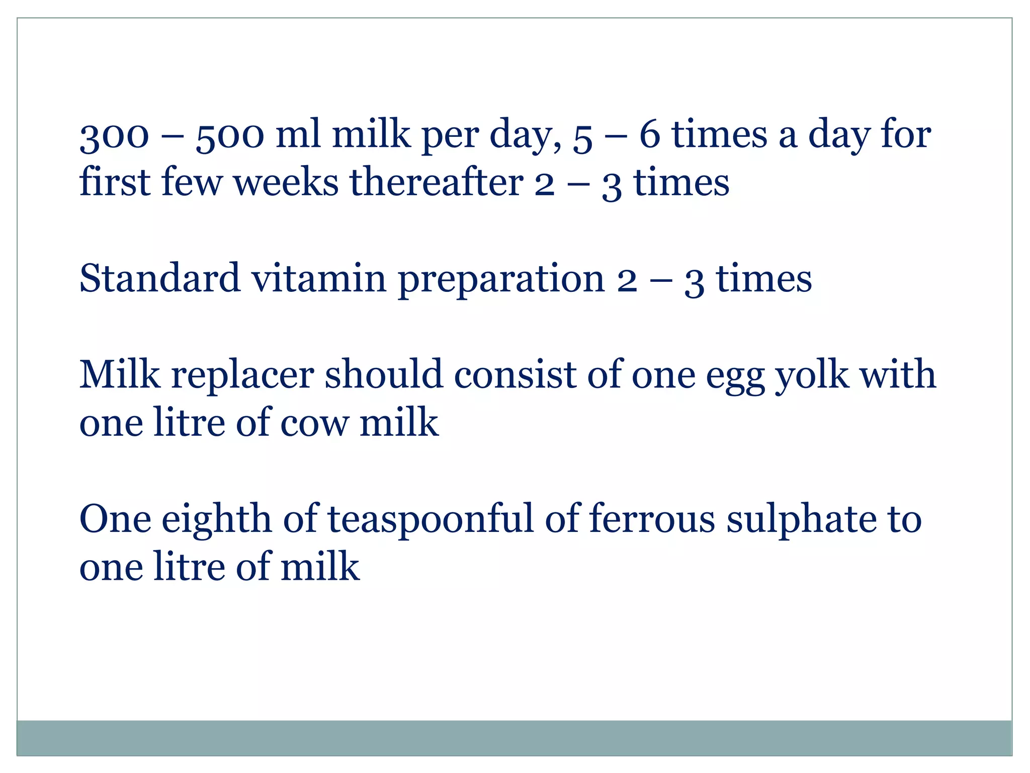 300 – 500 ml milk per day, 5 – 6 times a day for
first few weeks thereafter 2 – 3 times
Standard vitamin preparation 2 – 3 times
Milk replacer should consist of one egg yolk with
one litre of cow milk
One eighth of teaspoonful of ferrous sulphate to
one litre of milk
 