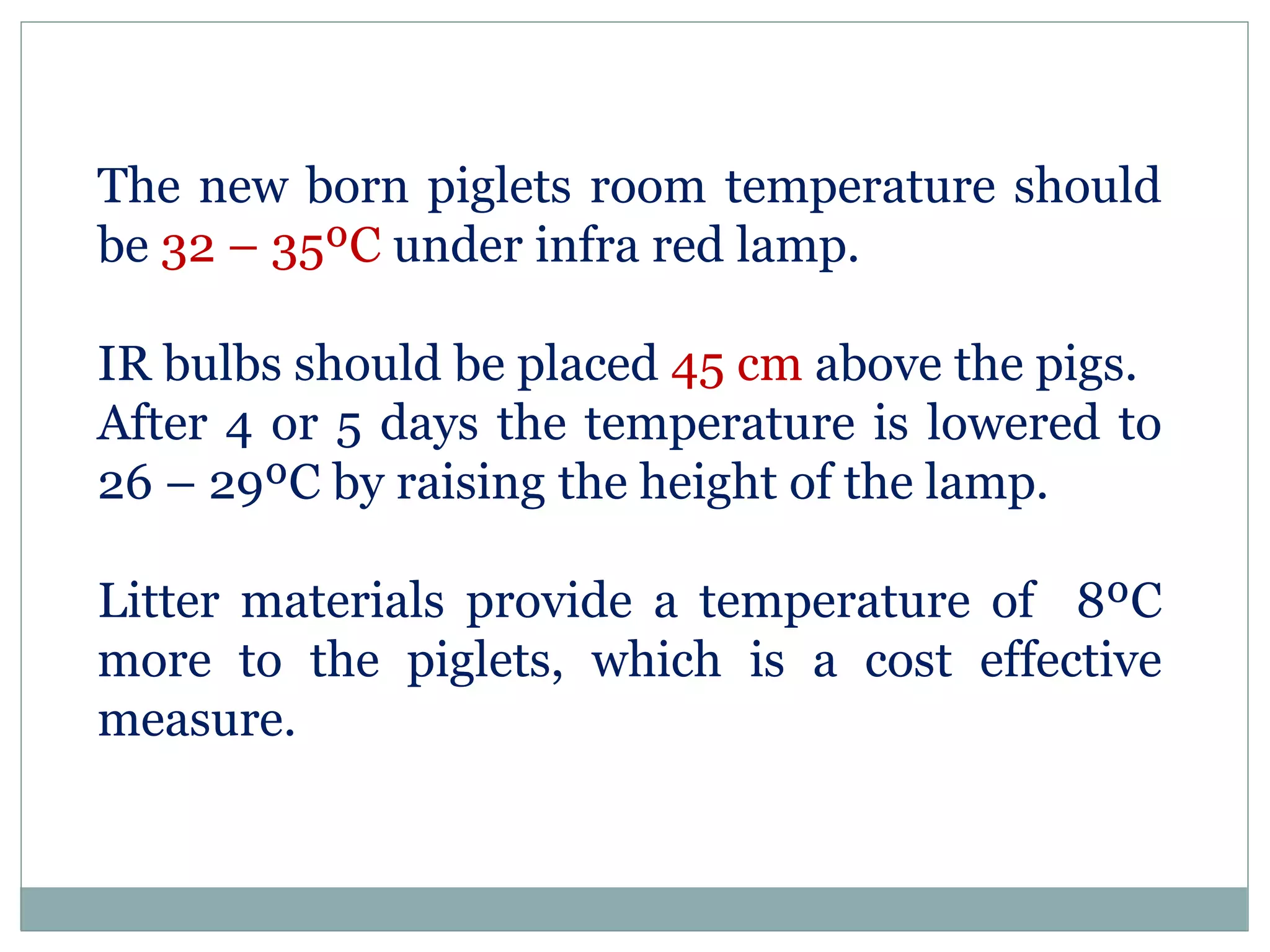 The new born piglets room temperature should
be 32 – 35ºC under infra red lamp.
IR bulbs should be placed 45 cm above the pigs.
After 4 or 5 days the temperature is lowered to
26 – 29ºC by raising the height of the lamp.
Litter materials provide a temperature of 8ºC
more to the piglets, which is a cost effective
measure.
 