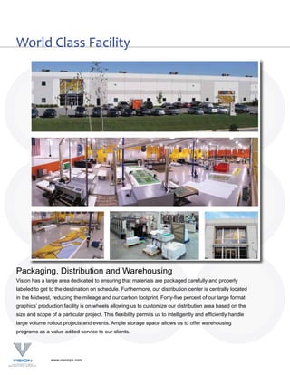 World Class Facility




Packaging, Distribution and Warehousing
Vision has a large area dedicated to ensuring that materials are packaged carefully and properly
labeled to get to the destination on schedule. Furthermore, our distribution center is centrally located
in the Midwest, reducing the mileage and our carbon footprint. Forty-five percent of our large format
graphics’ production facility is on wheels allowing us to customize our distribution area based on the
size and scope of a particular project. This flexibility permits us to intelligently and efficiently handle
large volume rollout projects and events. Ample storage space allows us to offer warehousing
programs as a value-added service to our clients.




                www.visionps.com
 