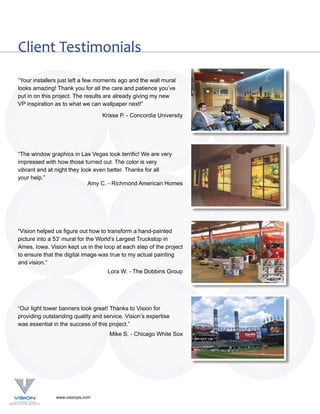 Client Testimonials
“Your installers just left a few moments ago and the wall mural
looks amazing! Thank you for all the care and patience you’ve
put in on this project. The results are already giving my new
VP inspiration as to what we can wallpaper next!”

                                  Krisse P. - Concordia University




“The window graphics in Las Vegas look terrific! We are very
impressed with how those turned out. The color is very
vibrant and at night they look even better. Thanks for all
your help.”
                             Amy C. - Richmond American Homes




“Vision helped us figure out how to transform a hand-painted
picture into a 53’ mural for the World’s Largest Truckstop in
Ames, Iowa. Vision kept us in the loop at each step of the project
to ensure that the digital image was true to my actual painting
and vision.”
                                    Lora W. - The Dobbins Group




“Our light tower banners look great! Thanks to Vision for
providing outstanding quality and service. Vision’s expertise
was essential in the success of this project.”
                                    Mike S. - Chicago White Sox




               www.visionps.com
 