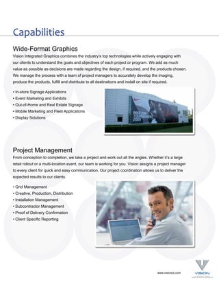 Capabilities
Wide-Format Graphics
Vision Integrated Graphics combines the industry’s top technologies while actively engaging with
our clients to understand the goals and objectives of each project or program. We add as much
value as possible as decisions are made regarding the design, if required, and the products chosen.
We manage the process with a team of project managers to accurately develop the imaging,
produce the products, fulfill and distribute to all destinations and install on site if required.

• In-store Signage Applications
• Event Marketing and Exhibits
• Out-of-Home and Real Estate Signage
• Mobile Marketing and Fleet Applications
• Display Solutions




Project Management
From conception to completion, we take a project and work out all the angles. Whether it’s a large
retail rollout or a multi-location event, our team is working for you. Vision assigns a project manager
to every client for quick and easy communication. Our project coordination allows us to deliver the
expected results to our clients.

• Grid Management
• Creative, Production, Distribution
• Installation Management
• Subcontractor Management
• Proof of Delivery Confirmation
• Client Specific Reporting




                                                                                          www.visionps.com
 